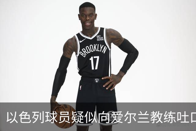 以色列球员疑似向爱尔兰教练吐口水事件升级